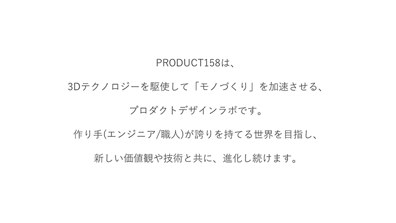 PRODUCT158は、3Dテクノロジーを駆使して「モノづくり」を加速させる、プロダクトデザインラボです。作り手（エンジニア/職人）が誇りを持てる世界をめざし、新しい価値観や技術と共に、進化し続けます。